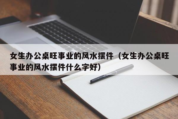 女生办公桌旺事业的风水摆件（女生办公桌旺事业的风水摆件什么字好）