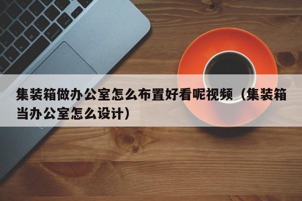 集装箱做办公室怎么布置好看呢视频（集装箱当办公室怎么设计）