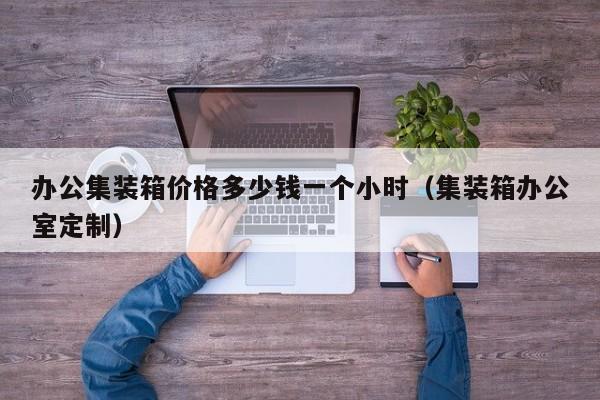 办公集装箱价格多少钱一个小时（集装箱办公室定制）