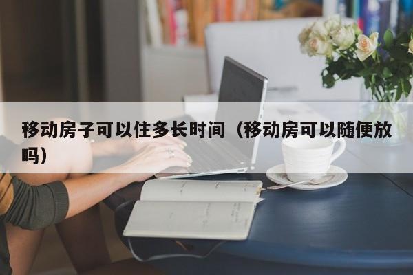 移动房子可以住多长时间（移动房可以随便放吗）