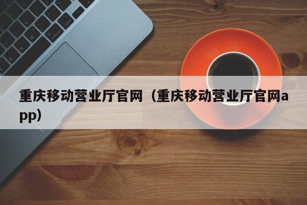 重庆移动营业厅官网（重庆移动营业厅官网app）