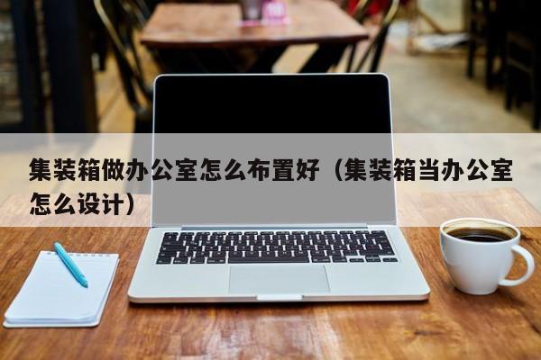 集装箱做办公室怎么布置好（集装箱当办公室怎么设计）