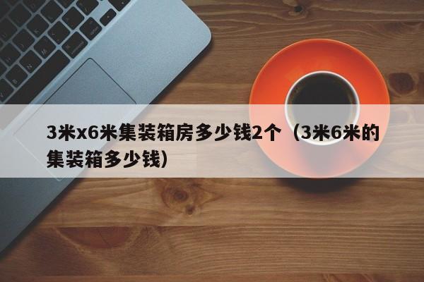 3米x6米集装箱房多少钱2个（3米6米的集装箱多少钱）