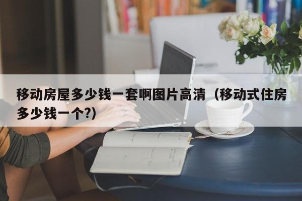 移动房屋多少钱一套啊图片高清（移动式住房多少钱一个?）