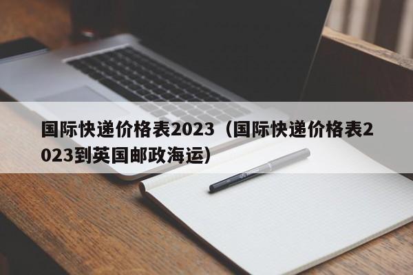 国际快递价格表2023（国际快递价格表2023到英国邮政海运）