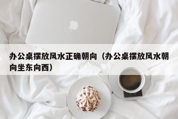 办公桌摆放风水正确朝向（办公桌摆放风水朝向坐东向西）