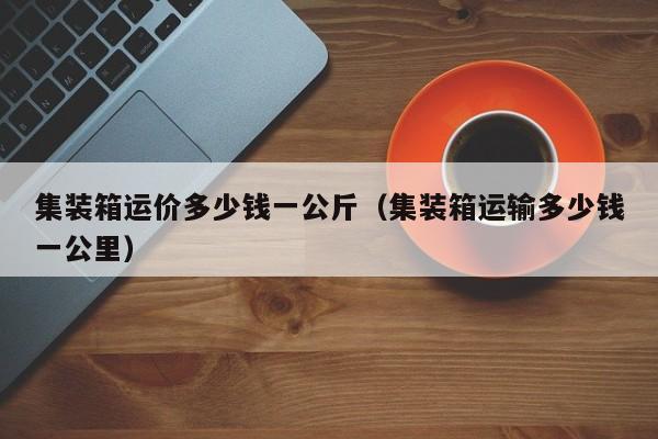 集装箱运价多少钱一公斤（集装箱运输多少钱一公里）