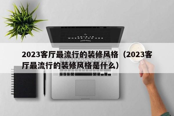 2023客厅最流行的装修风格（2023客厅最流行的装修风格是什么）