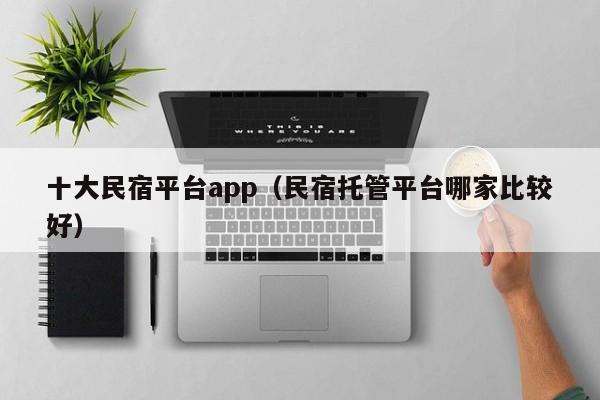 十大民宿平台app（民宿托管平台哪家比较好）