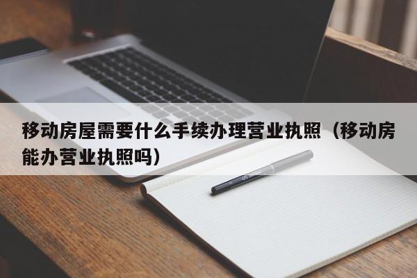 移动房屋需要什么手续办理营业执照（移动房能办营业执照吗）