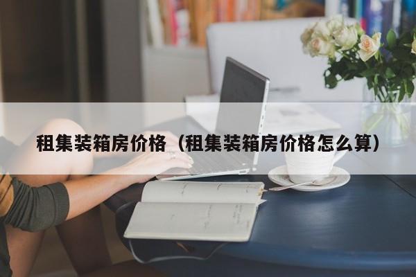 租集装箱房价格（租集装箱房价格怎么算）