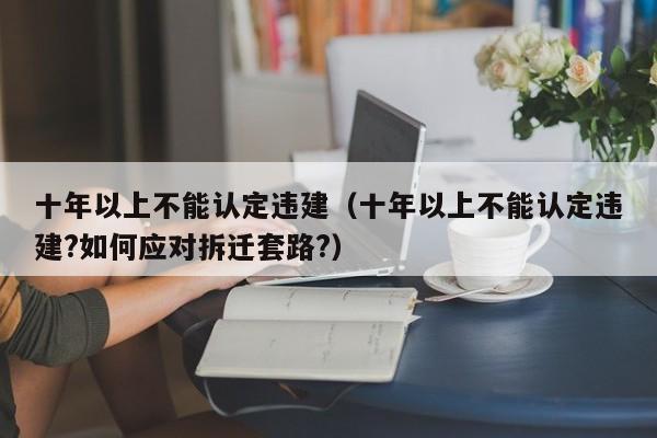 十年以上不能认定违建（十年以上不能认定违建?如何应对拆迁套路?）