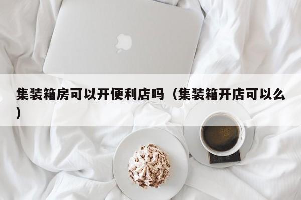 集装箱房可以开便利店吗（集装箱开店可以么）