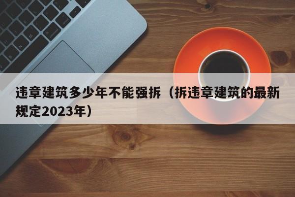 违章建筑多少年不能强拆（拆违章建筑的最新规定2023年）