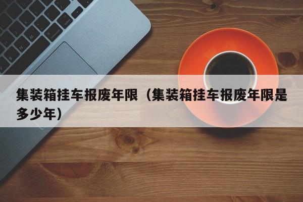 集装箱挂车报废年限（集装箱挂车报废年限是多少年）