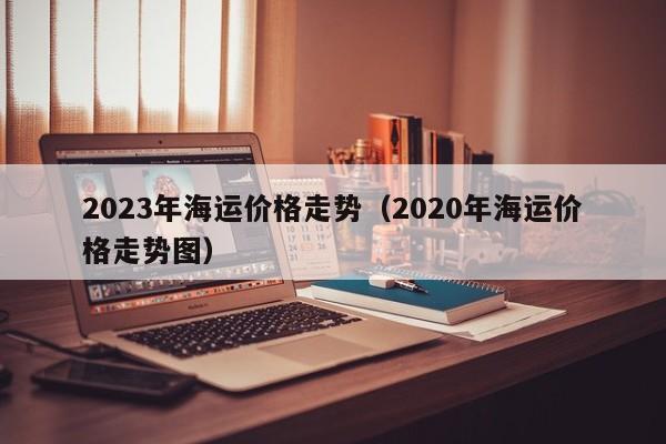 2023年海运价格走势（2020年海运价格走势图）