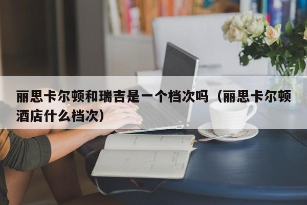 丽思卡尔顿和瑞吉是一个档次吗（丽思卡尔顿酒店什么档次）