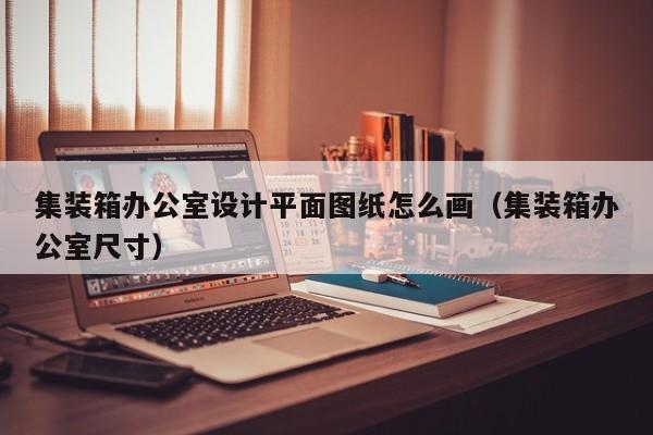 集装箱办公室设计平面图纸怎么画（集装箱办公室尺寸）