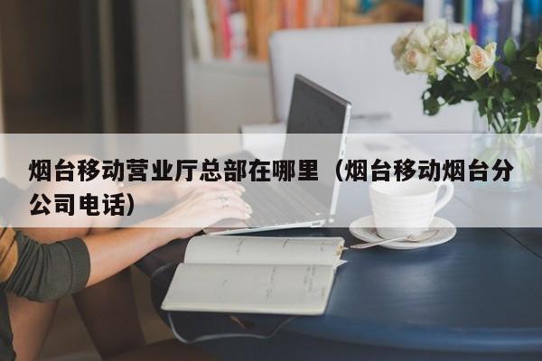 烟台移动营业厅总部在哪里（烟台移动烟台分公司电话）