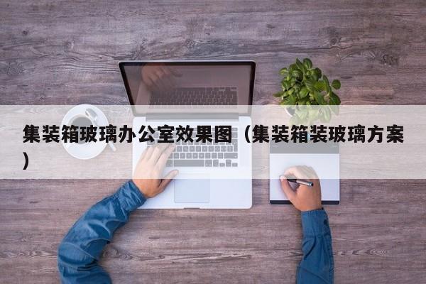 集装箱玻璃办公室效果图（集装箱装玻璃方案）