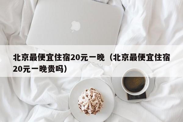 北京最便宜住宿20元一晚（北京最便宜住宿20元一晚贵吗）