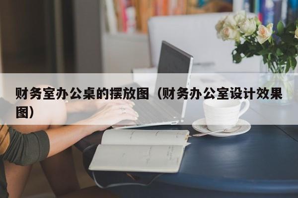 财务室办公桌的摆放图（财务办公室设计效果图）