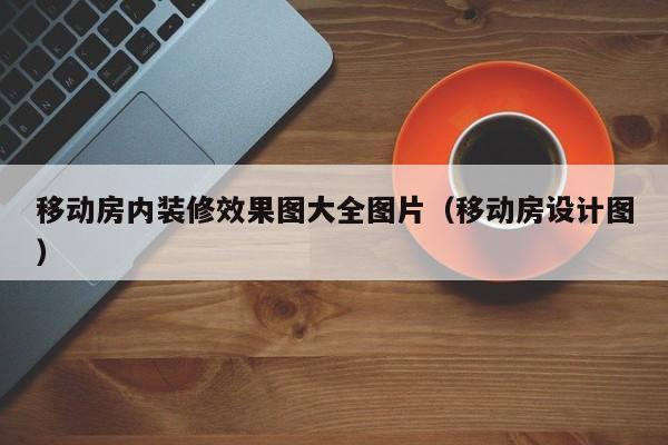 移动房内装修效果图大全图片（移动房设计图）