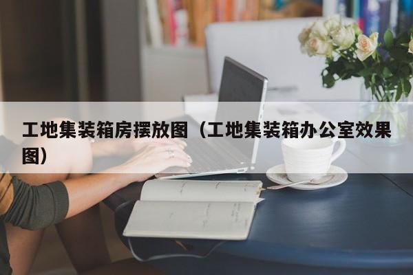 工地集装箱房摆放图（工地集装箱办公室效果图）