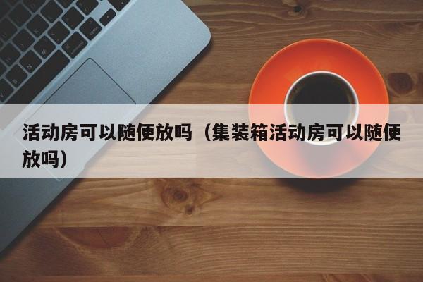 活动房可以随便放吗（集装箱活动房可以随便放吗）