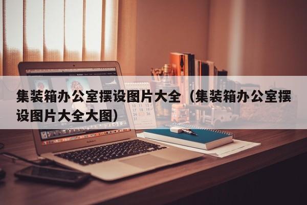 集装箱办公室摆设图片大全（集装箱办公室摆设图片大全大图）