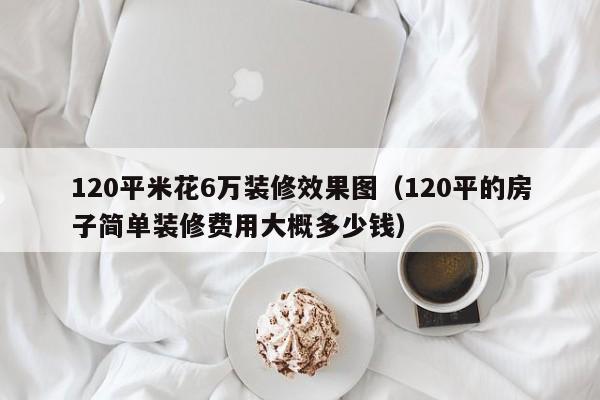 120平米花6万装修效果图（120平的房子简单装修费用大概多少钱）