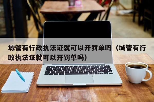 城管有行政执法证就可以开罚单吗（城管有行政执法证就可以开罚单吗）