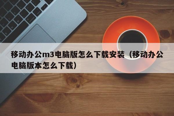 移动办公m3电脑版怎么下载安装（移动办公电脑版本怎么下载）