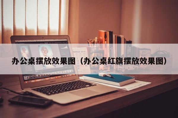 办公桌摆放效果图（办公桌红旗摆放效果图）