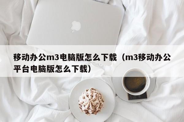 移动办公m3电脑版怎么下载（m3移动办公平台电脑版怎么下载）