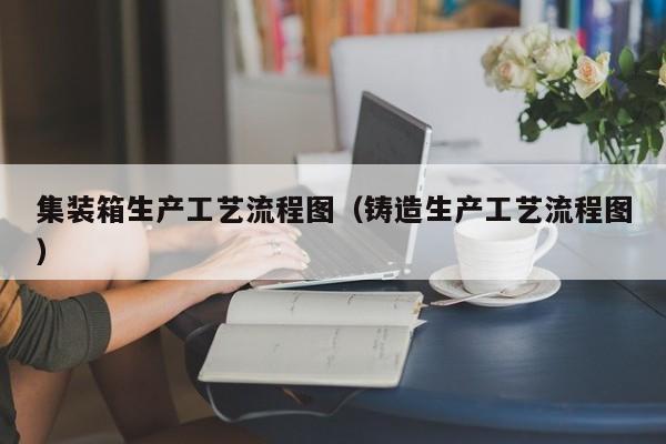 集装箱生产工艺流程图（铸造生产工艺流程图）