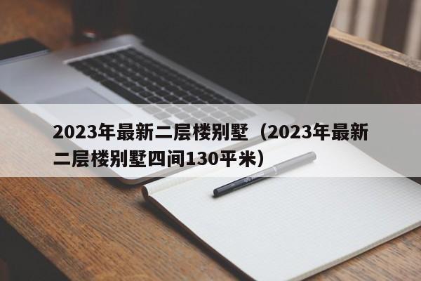 2023年最新二层楼别墅（2023年最新二层楼别墅四间130平米）