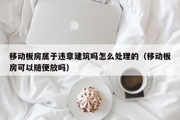 移动板房属于违章建筑吗怎么处理的（移动板房可以随便放吗）