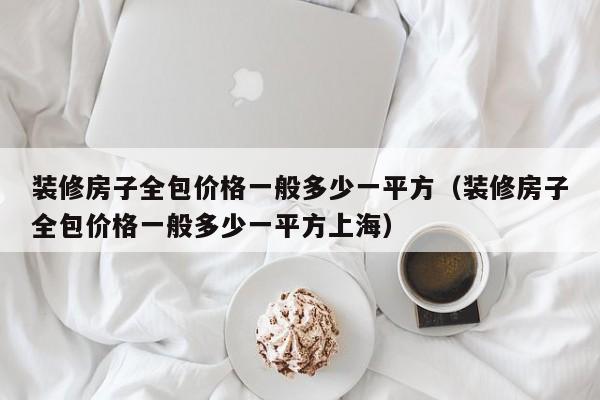 装修房子全包价格一般多少一平方（装修房子全包价格一般多少一平方上海）