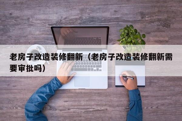 老房子改造装修翻新（老房子改造装修翻新需要审批吗）