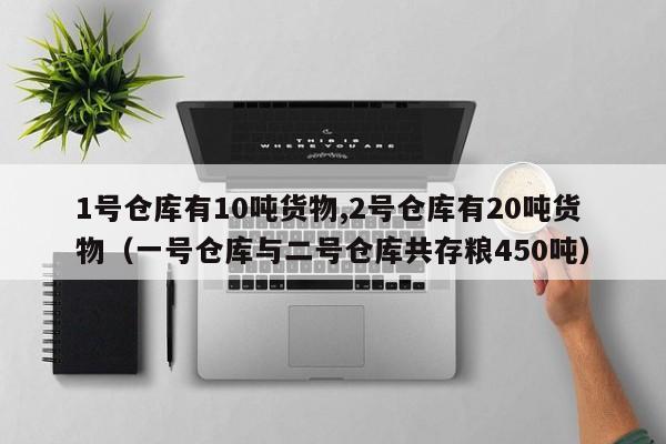 1号仓库有10吨货物,2号仓库有20吨货物（一号仓库与二号仓库共存粮450吨）