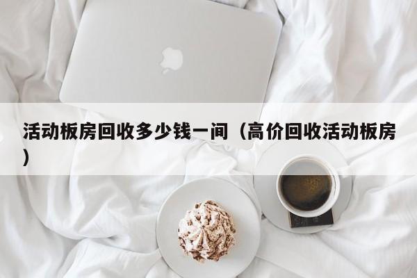 活动板房回收多少钱一间（高价回收活动板房）