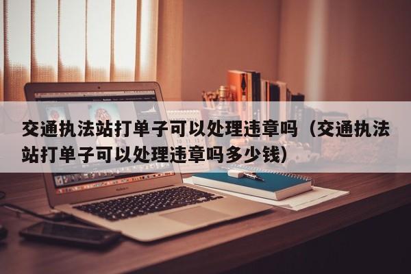 交通执法站打单子可以处理违章吗（交通执法站打单子可以处理违章吗多少钱）