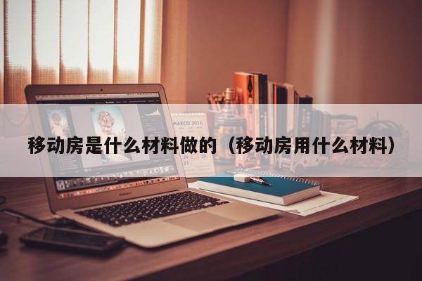 移动房是什么材料做的（移动房用什么材料）