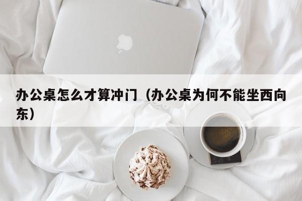 办公桌怎么才算冲门（办公桌为何不能坐西向东）