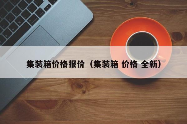 集装箱价格报价（集装箱 价格 全新）