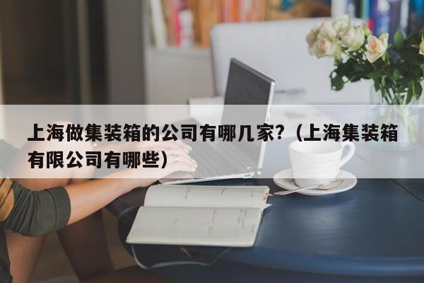 上海做集装箱的公司有哪几家?（上海集装箱有限公司有哪些）