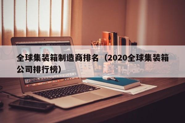 全球集装箱制造商排名（2020全球集装箱公司排行榜）