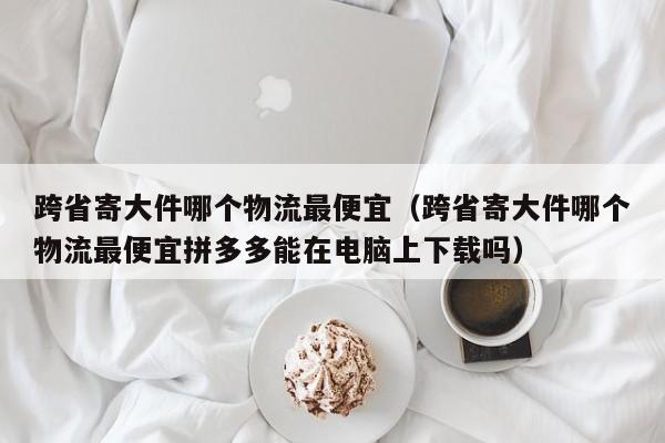 跨省寄大件哪个物流最便宜（跨省寄大件哪个物流最便宜拼多多能在电脑上下载吗）