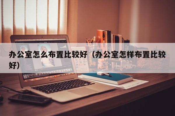 办公室怎么布置比较好（办公室怎样布置比较好）